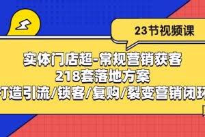 （10407期）实体门店超-常规营销获客：218套落地方案/打造引流/锁客/复购/裂变营销