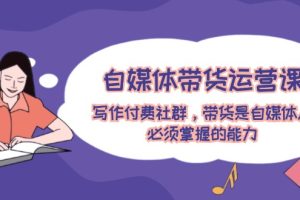 (12043期)自媒体带货运营课:写作付费社群,带货是自媒体人必须掌握的能力