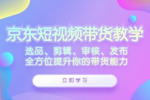 (12573期)京东短视频带货教学:选品、剪辑、审核、发布,全方位提升你的带货能力