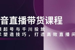(13848期)抖音直播带货课程,视频起号与千川投放,话术塑造技巧,打造高效直播间
