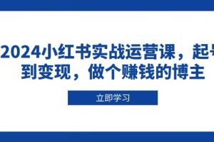 (13841期)2024小红书实战运营课,起号到变现,做个赚钱的博主