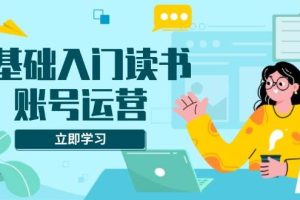 (13832期)0基础入门读书账号运营,系统课程助你解决素材、流量、变现等难题