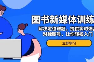 (13550期)图书新媒体训练营,解决定位难题,提供实时爆品、对标账号,让你轻松入门