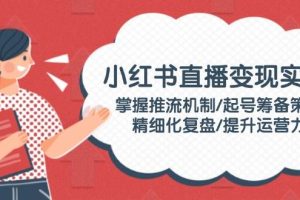 (14189期)小红书直播变现实操:掌握推流机制/起号筹备策略/精细化复盘/提升运营力
