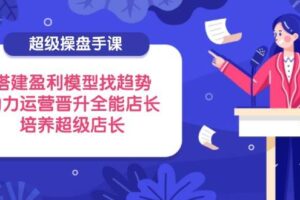 （14431期）超级操盘手课，搭建盈利模型找趋势，助力运营晋升全能店长，培养超级店长