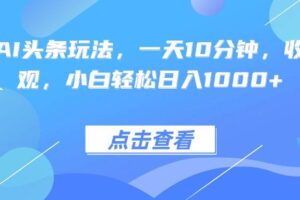 （15991期）热门AI头条玩法，一天10分钟，收益可观，小白轻松日入1000+