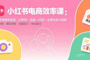 （15838期）小红书电商效率课：从账号搭建到变现，以养号-选品-内容-运营为核心链路