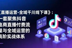 (17344期)《直播运营-全域千川线下课》:一套聚焦抖音电商直播付费流量与全域运营的高阶实战体系