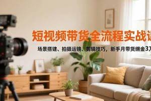 （16680期）短视频带货全流程实战课，场景搭建、拍摄运镜、剪辑技巧，新手月带货佣金3万+